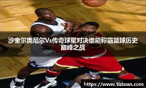 沙奎尔奥尼尔Vs传奇球星对决谁能称霸篮球历史巅峰之战